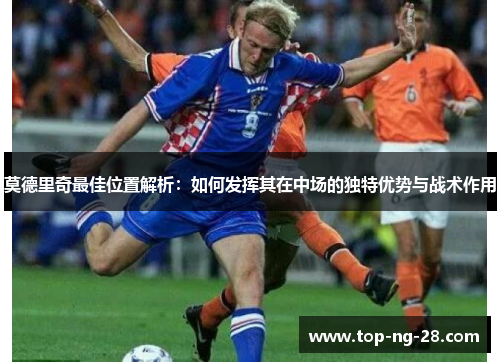 莫德里奇最佳位置解析:如何发挥其在中场的独特优势与战术作用