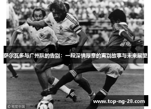 萨尔瓦多与广州队的告别:一段深情厚意的离别故事与未来展望