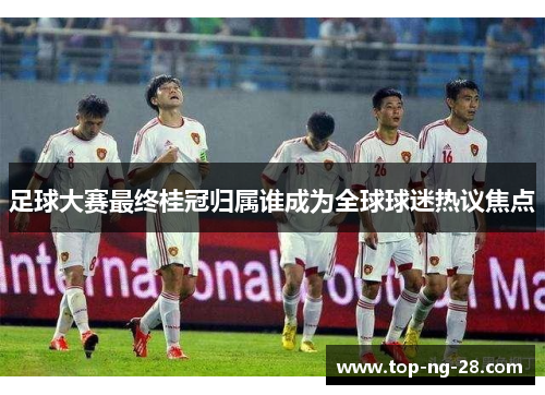 足球大赛最终桂冠归属谁成为全球球迷热议焦点