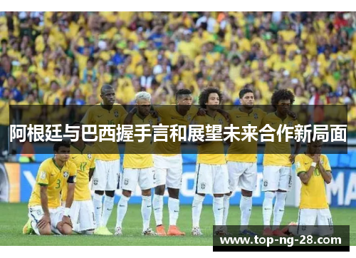 阿根廷与巴西握手言和展望未来合作新局面 阿根廷与巴西握手言和展望未来合作新局面