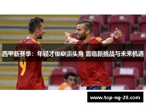 西甲新赛季：年轻才俊崭露头角 面临新挑战与未来机遇