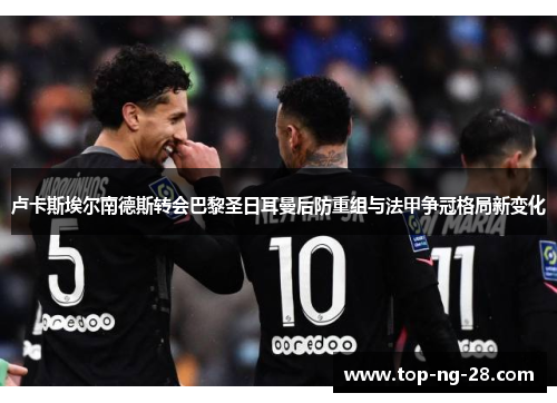 卢卡斯埃尔南德斯转会巴黎圣日耳曼后防重组与法甲争冠格局新变化