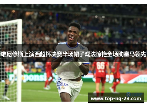 维尼修斯上演西超杯决赛半场帽子戏法惊艳全场助皇马领先