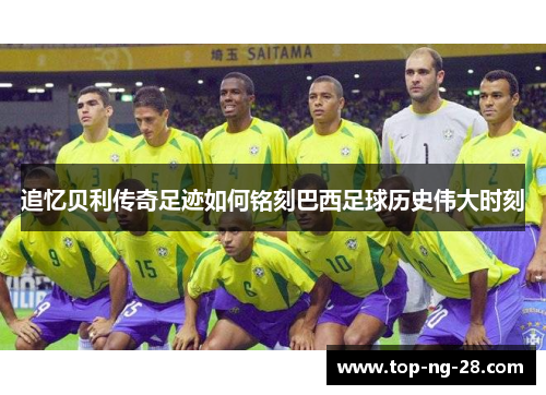 追忆贝利传奇足迹如何铭刻巴西足球历史伟大时刻